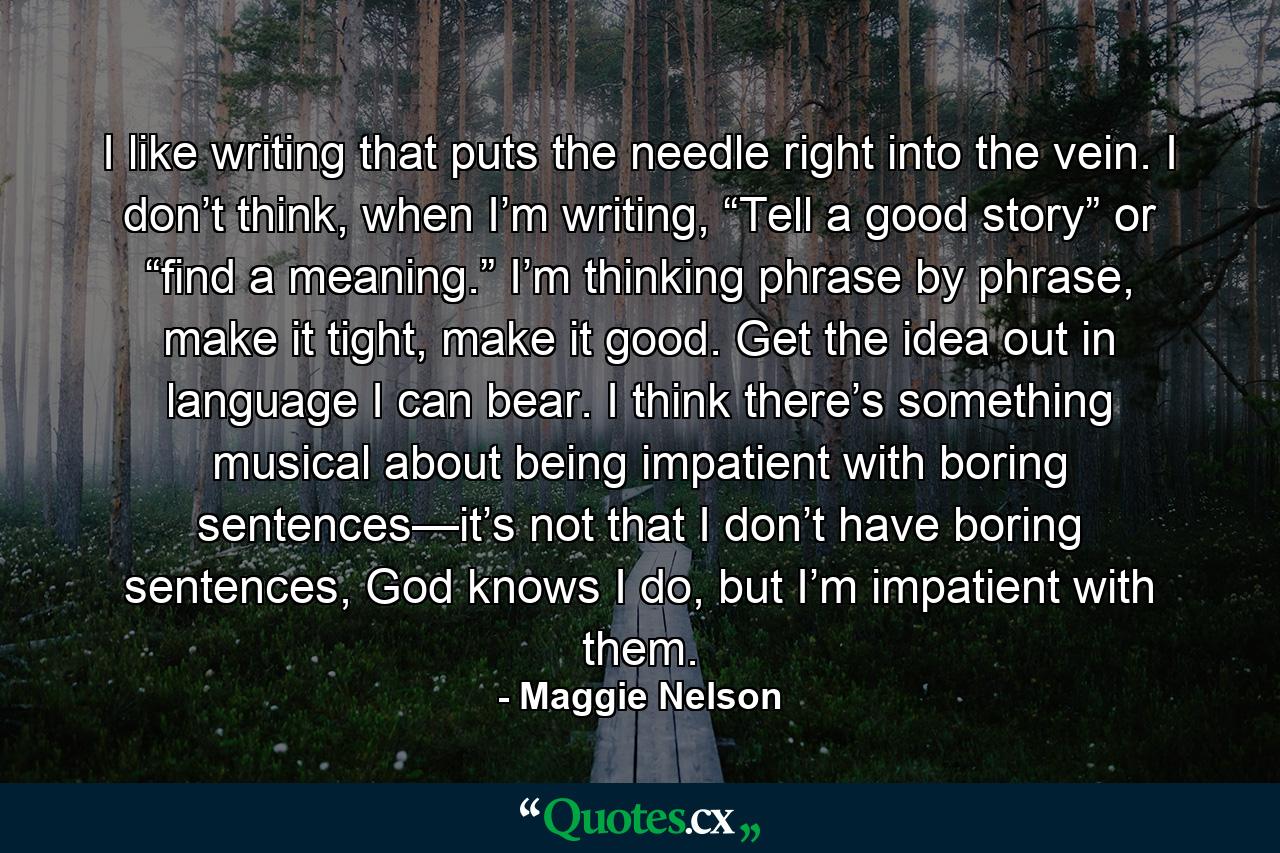 I like writing that puts the needle right into the vein. I don’t think, when I’m writing, “Tell a good story” or “find a meaning.” I’m thinking phrase by phrase, make it tight, make it good. Get the idea out in language I can bear. I think there’s something musical about being impatient with boring sentences—it’s not that I don’t have boring sentences, God knows I do, but I’m impatient with them. - Quote by Maggie Nelson