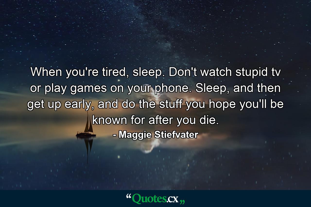 When you're tired, sleep. Don't watch stupid tv or play games on your phone. Sleep, and then get up early, and do the stuff you hope you'll be known for after you die. - Quote by Maggie Stiefvater