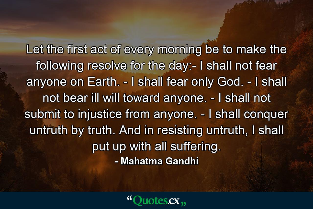 Let the first act of every morning be to make the following resolve for the day:- I shall not fear anyone on Earth. - I shall fear only God. - I shall not bear ill will toward anyone. - I shall not submit to injustice from anyone. - I shall conquer untruth by truth. And in resisting untruth, I shall put up with all suffering. - Quote by Mahatma Gandhi