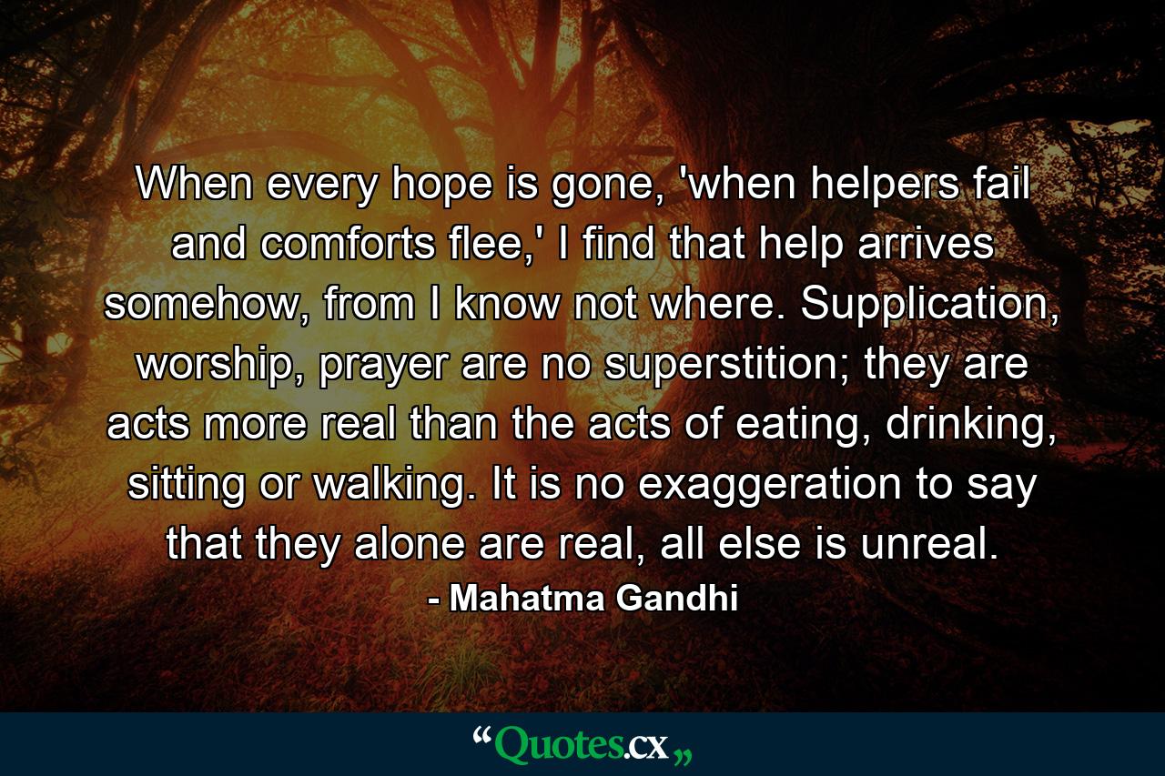 When every hope is gone, 'when helpers fail and comforts flee,' I find that help arrives somehow, from I know not where. Supplication, worship, prayer are no superstition; they are acts more real than the acts of eating, drinking, sitting or walking. It is no exaggeration to say that they alone are real, all else is unreal. - Quote by Mahatma Gandhi