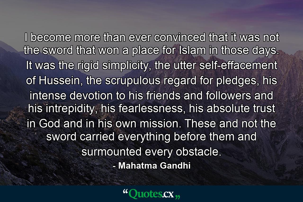 I become more than ever convinced that it was not the sword that won a place for Islam in those days. It was the rigid simplicity, the utter self-effacement of Hussein, the scrupulous regard for pledges, his intense devotion to his friends and followers and his intrepidity, his fearlessness, his absolute trust in God and in his own mission. These and not the sword carried everything before them and surmounted every obstacle. - Quote by Mahatma Gandhi