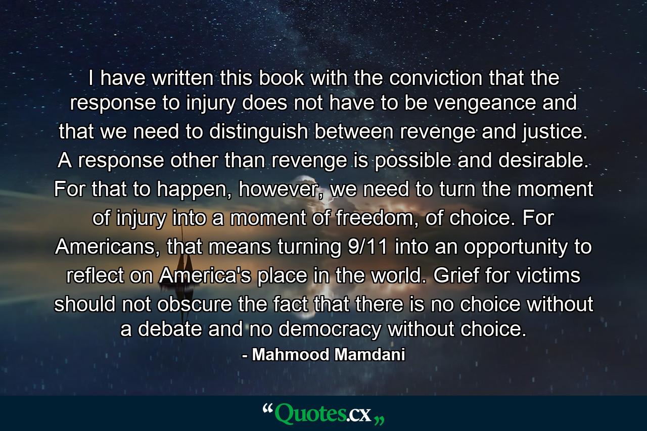 I have written this book with the conviction that the response to injury does not have to be vengeance and that we need to distinguish between revenge and justice. A response other than revenge is possible and desirable. For that to happen, however, we need to turn the moment of injury into a moment of freedom, of choice. For Americans, that means turning 9/11 into an opportunity to reflect on America's place in the world. Grief for victims should not obscure the fact that there is no choice without a debate and no democracy without choice. - Quote by Mahmood Mamdani