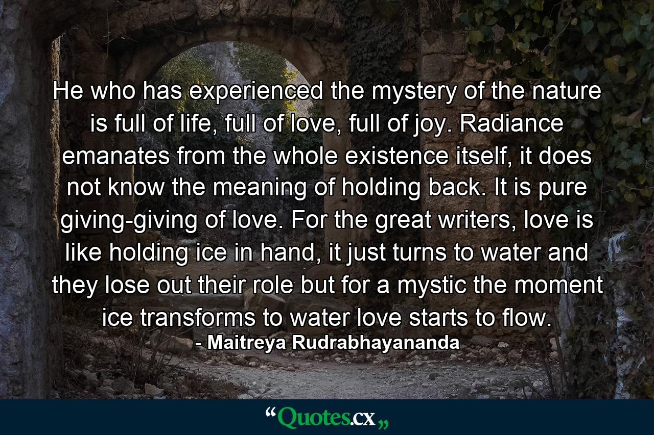 He who has experienced the mystery of the nature is full of life, full of love, full of joy. Radiance emanates from the whole existence itself, it does not know the meaning of holding back. It is pure giving-giving of love. For the great writers, love is like holding ice in hand, it just turns to water and they lose out their role but for a mystic the moment ice transforms to water love starts to flow. - Quote by Maitreya Rudrabhayananda