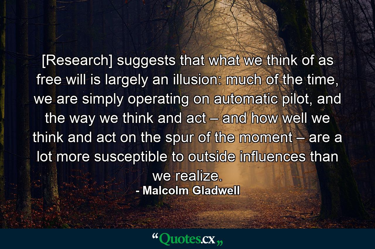 [Research] suggests that what we think of as free will is largely an illusion: much of the time, we are simply operating on automatic pilot, and the way we think and act – and how well we think and act on the spur of the moment – are a lot more susceptible to outside influences than we realize. - Quote by Malcolm Gladwell