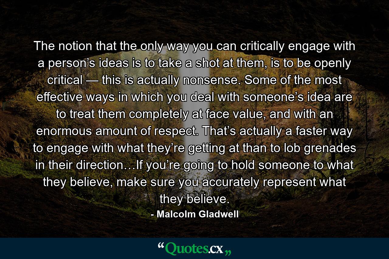 The notion that the only way you can critically engage with a person’s ideas is to take a shot at them, is to be openly critical — this is actually nonsense. Some of the most effective ways in which you deal with someone’s idea are to treat them completely at face value, and with an enormous amount of respect. That’s actually a faster way to engage with what they’re getting at than to lob grenades in their direction…If you’re going to hold someone to what they believe, make sure you accurately represent what they believe. - Quote by Malcolm Gladwell