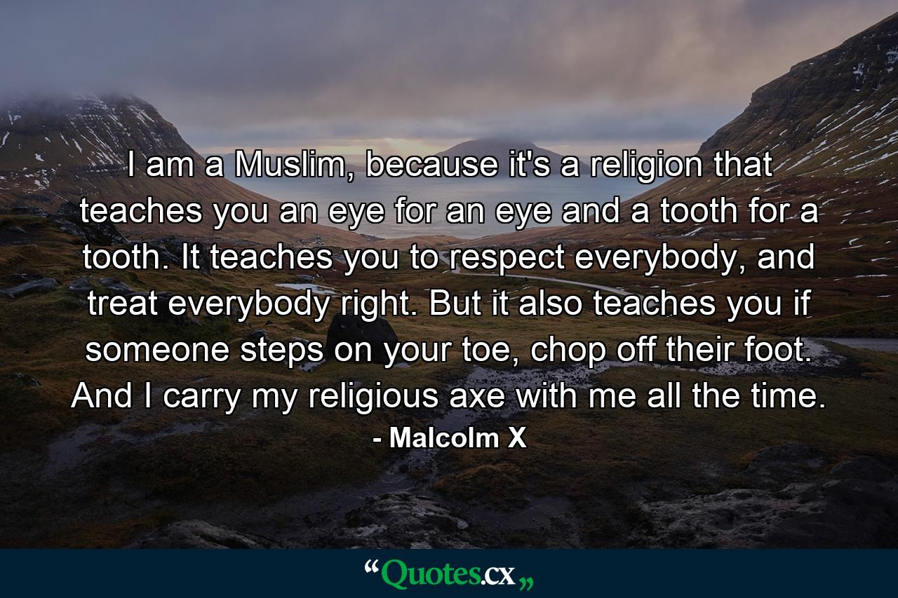 I am a Muslim, because it's a religion that teaches you an eye for an eye and a tooth for a tooth. It teaches you to respect everybody, and treat everybody right. But it also teaches you if someone steps on your toe, chop off their foot. And I carry my religious axe with me all the time. - Quote by Malcolm X