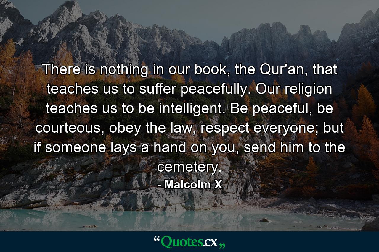 There is nothing in our book, the Qur'an, that teaches us to suffer peacefully. Our religion teaches us to be intelligent. Be peaceful, be courteous, obey the law, respect everyone; but if someone lays a hand on you, send him to the cemetery. - Quote by Malcolm X