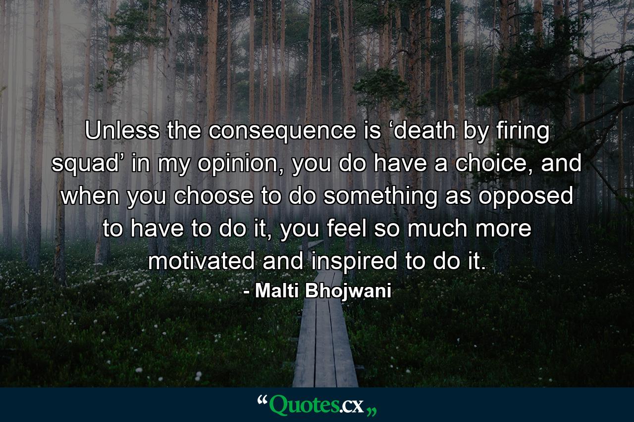 Unless the consequence is ‘death by firing squad’ in my opinion, you do have a choice, and when you choose to do something as opposed to have to do it, you feel so much more motivated and inspired to do it. - Quote by Malti Bhojwani