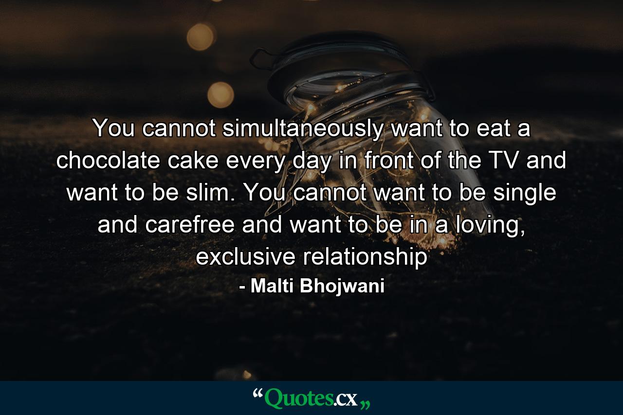 You cannot simultaneously want to eat a chocolate cake every day in front of the TV and want to be slim. You cannot want to be single and carefree and want to be in a loving, exclusive relationship - Quote by Malti Bhojwani