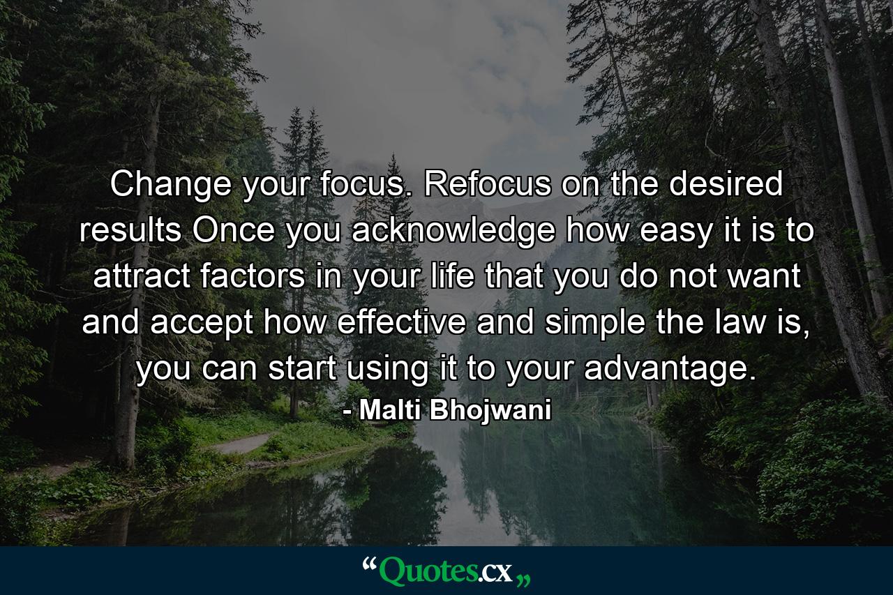 Change your focus. Refocus on the desired results Once you acknowledge how easy it is to attract factors in your life that you do not want and accept how effective and simple the law is, you can start using it to your advantage. - Quote by Malti Bhojwani