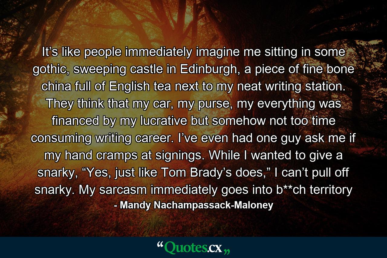 It’s like people immediately imagine me sitting in some gothic, sweeping castle in Edinburgh, a piece of fine bone china full of English tea next to my neat writing station. They think that my car, my purse, my everything was financed by my lucrative but somehow not too time consuming writing career. I’ve even had one guy ask me if my hand cramps at signings. While I wanted to give a snarky, “Yes, just like Tom Brady’s does,” I can’t pull off snarky. My sarcasm immediately goes into b**ch territory - Quote by Mandy Nachampassack-Maloney