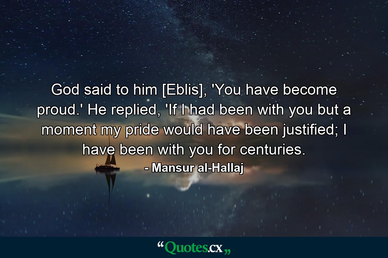 God said to him [Eblis], 'You have become proud.' He replied, 'If I had been with you but a moment my pride would have been justified; I have been with you for centuries. - Quote by Mansur al-Hallaj