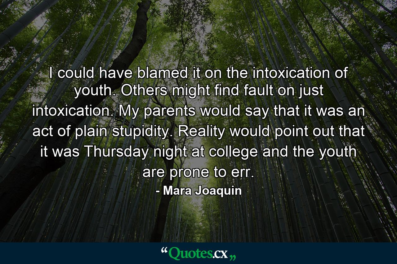 I could have blamed it on the intoxication of youth. Others might find fault on just intoxication. My parents would say that it was an act of plain stupidity. Reality would point out that it was Thursday night at college and the youth are prone to err. - Quote by Mara Joaquin