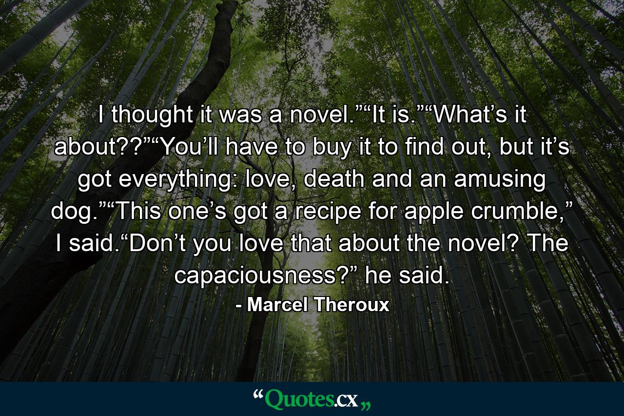 I thought it was a novel.”“It is.”“What’s it about??”“You’ll have to buy it to find out, but it’s got everything: love, death and an amusing dog.”“This one’s got a recipe for apple crumble,” I said.“Don’t you love that about the novel? The capaciousness?” he said. - Quote by Marcel Theroux