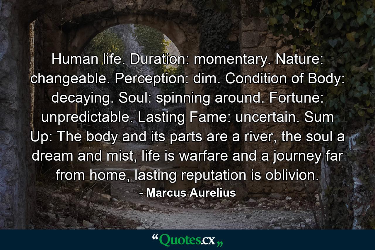 Human life. Duration: momentary. Nature: changeable. Perception: dim. Condition of Body: decaying. Soul: spinning around. Fortune: unpredictable. Lasting Fame: uncertain. Sum Up: The body and its parts are a river, the soul a dream and mist, life is warfare and a journey far from home, lasting reputation is oblivion. - Quote by Marcus Aurelius