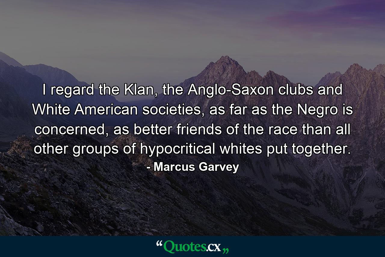 I regard the Klan, the Anglo-Saxon clubs and White American societies, as far as the Negro is concerned, as better friends of the race than all other groups of hypocritical whites put together. - Quote by Marcus Garvey