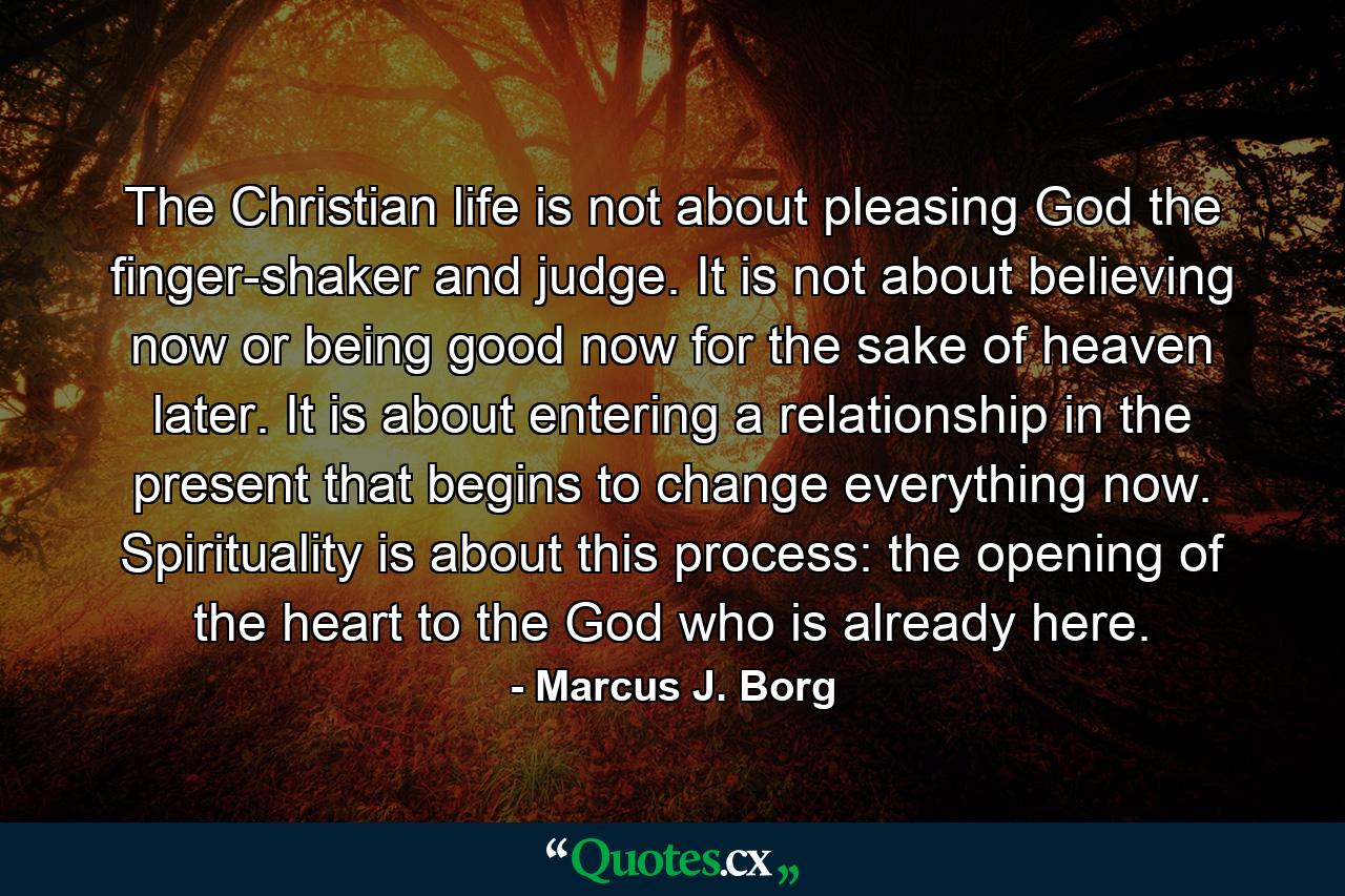 The Christian life is not about pleasing God the finger-shaker and judge. It is not about believing now or being good now for the sake of heaven later. It is about entering a relationship in the present that begins to change everything now. Spirituality is about this process: the opening of the heart to the God who is already here. - Quote by Marcus J. Borg