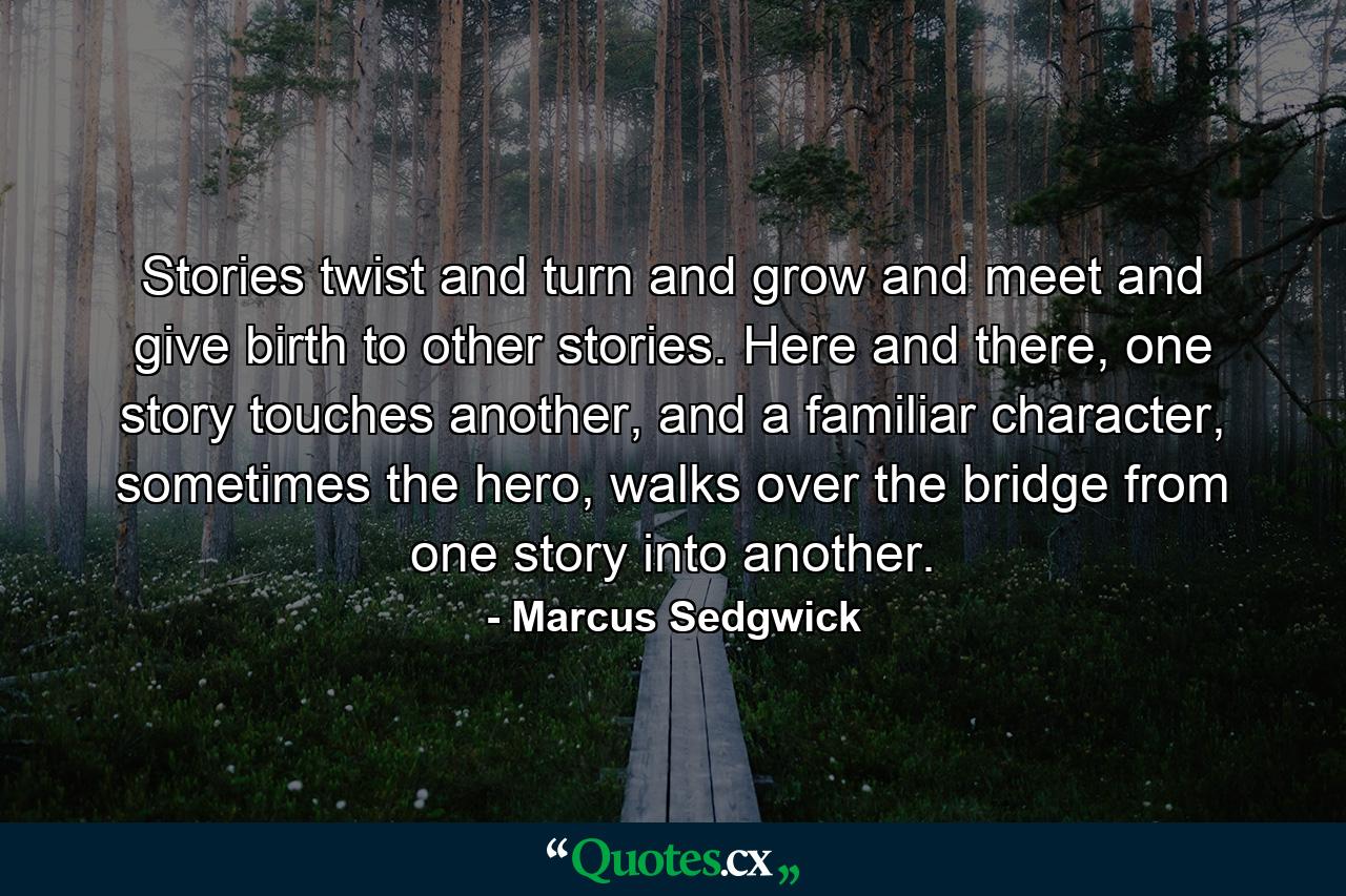 Stories twist and turn and grow and meet and give birth to other stories. Here and there, one story touches another, and a familiar character, sometimes the hero, walks over the bridge from one story into another. - Quote by Marcus Sedgwick