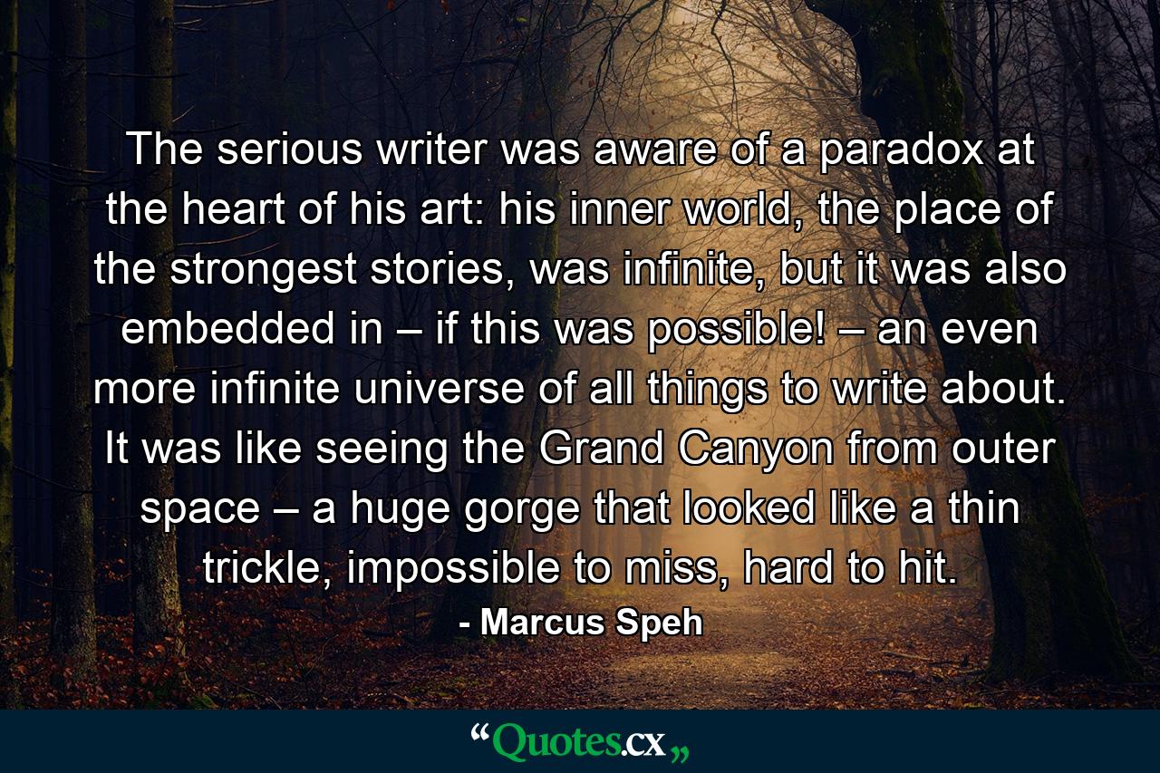 The serious writer was aware of a paradox at the heart of his art: his inner world, the place of the strongest stories, was infinite, but it was also embedded in – if this was possible! – an even more infinite universe of all things to write about. It was like seeing the Grand Canyon from outer space – a huge gorge that looked like a thin trickle, impossible to miss, hard to hit. - Quote by Marcus Speh