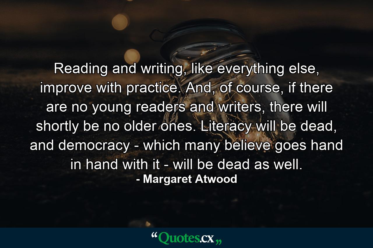 Reading and writing, like everything else, improve with practice. And, of course, if there are no young readers and writers, there will shortly be no older ones. Literacy will be dead, and democracy - which many believe goes hand in hand with it - will be dead as well. - Quote by Margaret Atwood