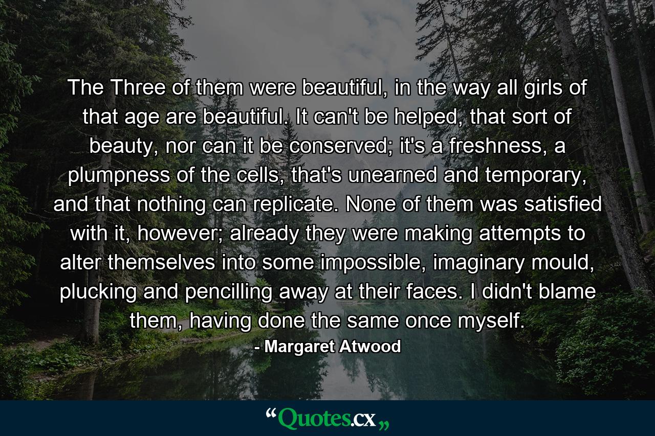 The Three of them were beautiful, in the way all girls of that age are beautiful. It can't be helped, that sort of beauty, nor can it be conserved; it's a freshness, a plumpness of the cells, that's unearned and temporary, and that nothing can replicate. None of them was satisfied with it, however; already they were making attempts to alter themselves into some impossible, imaginary mould, plucking and pencilling away at their faces. I didn't blame them, having done the same once myself. - Quote by Margaret Atwood