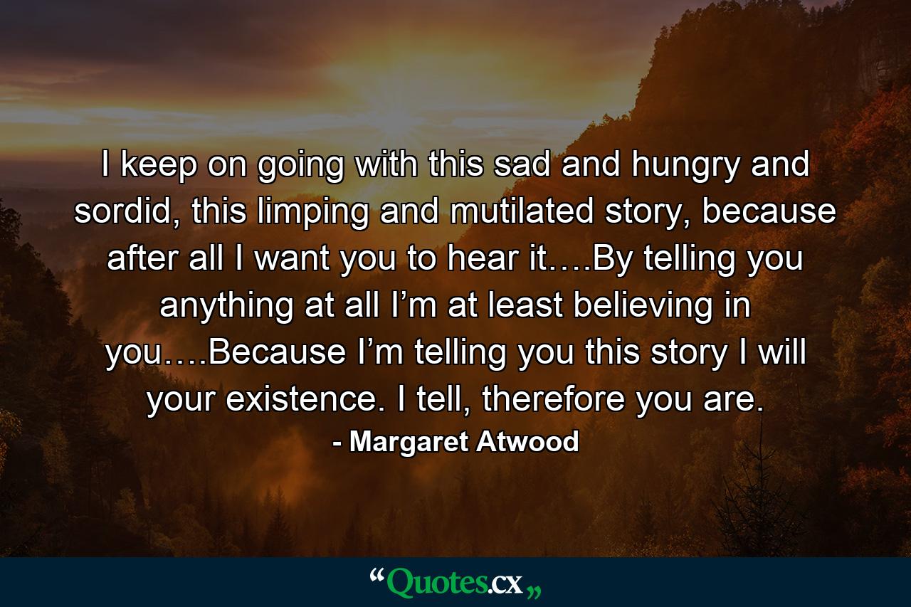 I keep on going with this sad and hungry and sordid, this limping and mutilated story, because after all I want you to hear it….By telling you anything at all I’m at least believing in you….Because I’m telling you this story I will your existence. I tell, therefore you are. - Quote by Margaret Atwood