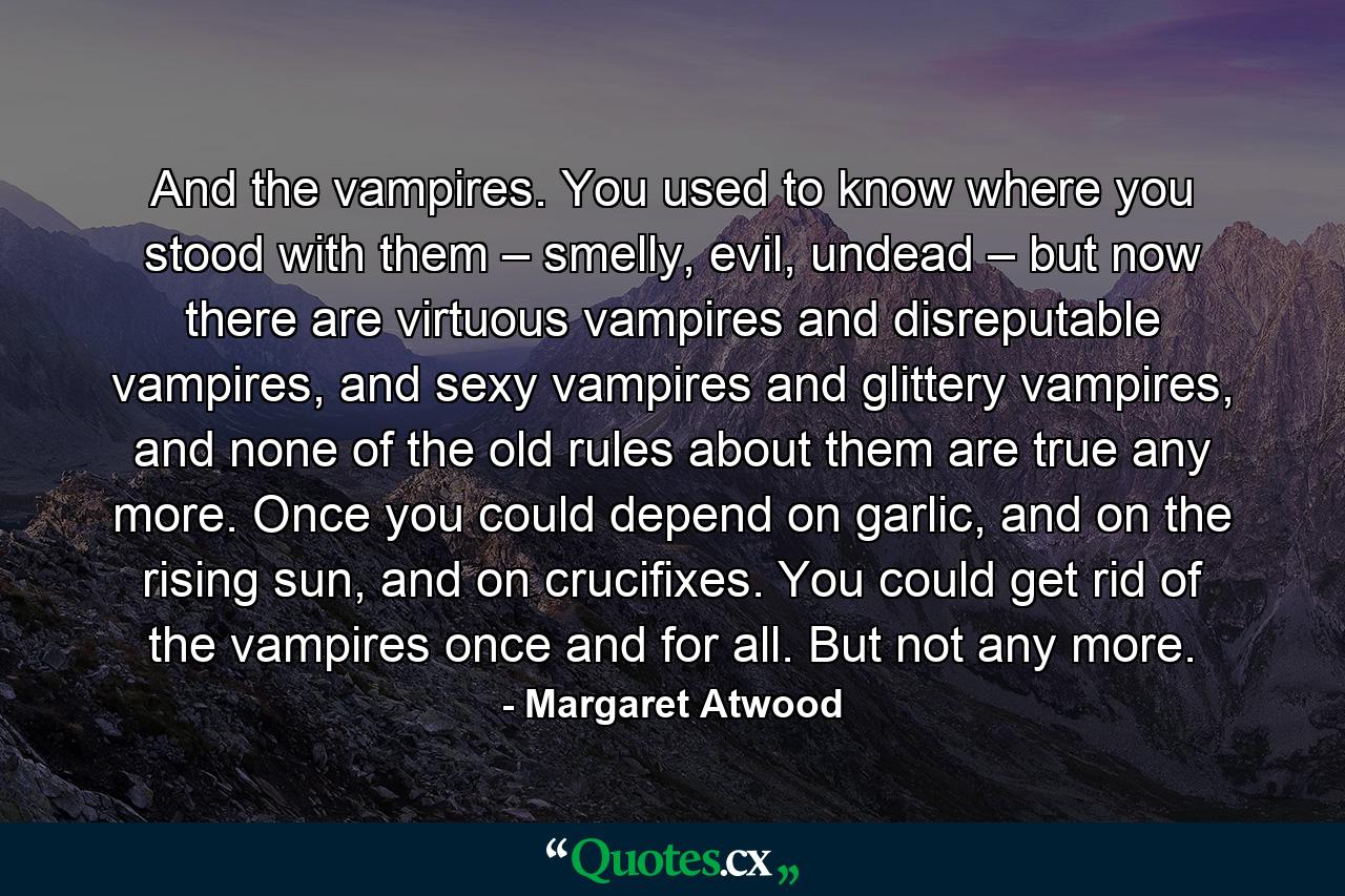 And the vampires. You used to know where you stood with them – smelly, evil, undead – but now there are virtuous vampires and disreputable vampires, and sexy vampires and glittery vampires, and none of the old rules about them are true any more. Once you could depend on garlic, and on the rising sun, and on crucifixes. You could get rid of the vampires once and for all. But not any more. - Quote by Margaret Atwood