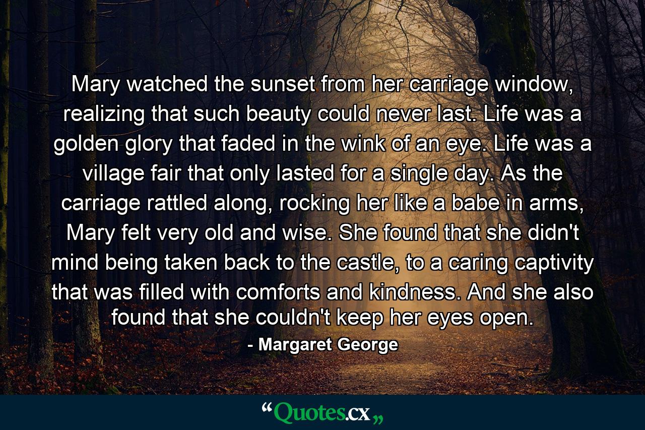 Mary watched the sunset from her carriage window, realizing that such beauty could never last. Life was a golden glory that faded in the wink of an eye. Life was a village fair that only lasted for a single day. As the carriage rattled along, rocking her like a babe in arms, Mary felt very old and wise. She found that she didn't mind being taken back to the castle, to a caring captivity that was filled with comforts and kindness. And she also found that she couldn't keep her eyes open. - Quote by Margaret George