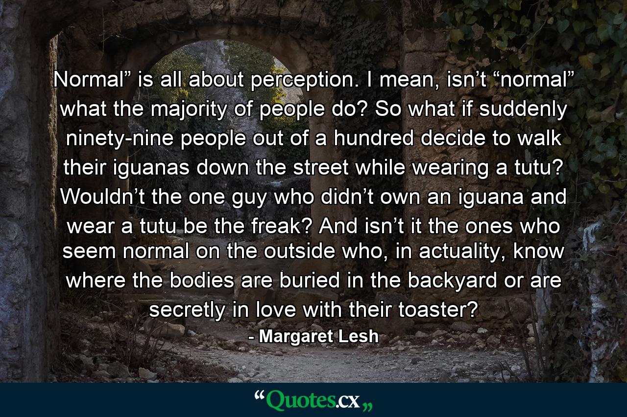 Normal” is all about perception. I mean, isn’t “normal” what the majority of people do? So what if suddenly ninety-nine people out of a hundred decide to walk their iguanas down the street while wearing a tutu? Wouldn’t the one guy who didn’t own an iguana and wear a tutu be the freak? And isn’t it the ones who seem normal on the outside who, in actuality, know where the bodies are buried in the backyard or are secretly in love with their toaster? - Quote by Margaret Lesh