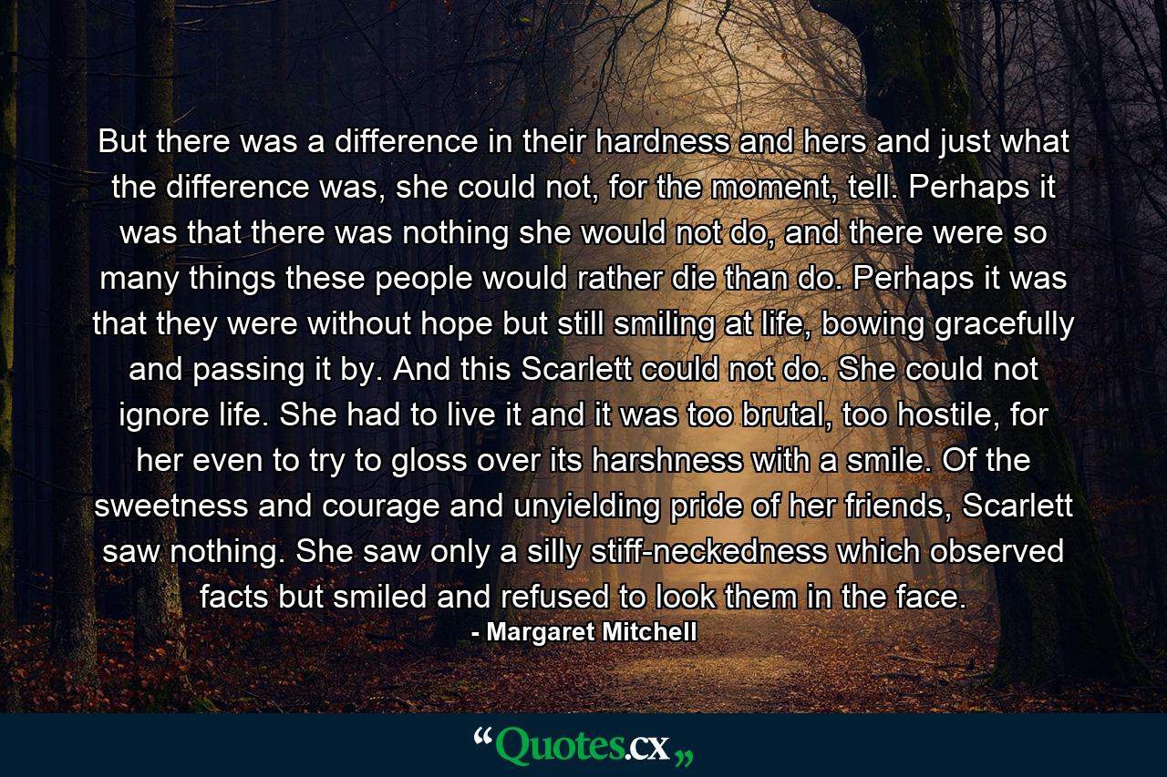 But there was a difference in their hardness and hers and just what the difference was, she could not, for the moment, tell. Perhaps it was that there was nothing she would not do, and there were so many things these people would rather die than do. Perhaps it was that they were without hope but still smiling at life, bowing gracefully and passing it by. And this Scarlett could not do. She could not ignore life. She had to live it and it was too brutal, too hostile, for her even to try to gloss over its harshness with a smile. Of the sweetness and courage and unyielding pride of her friends, Scarlett saw nothing. She saw only a silly stiff-neckedness which observed facts but smiled and refused to look them in the face. - Quote by Margaret Mitchell