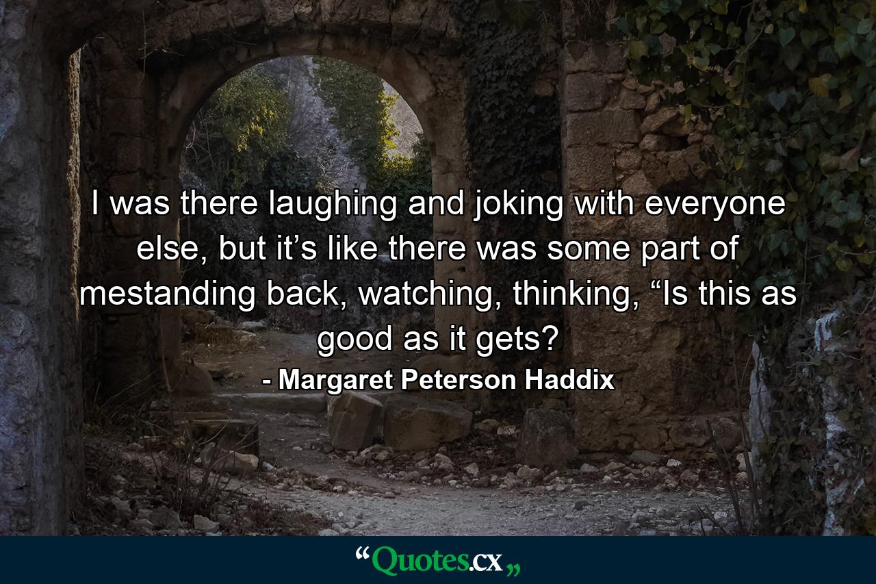 I was there laughing and joking with everyone else, but it’s like there was some part of mestanding back, watching, thinking, “Is this as good as it gets? - Quote by Margaret Peterson Haddix