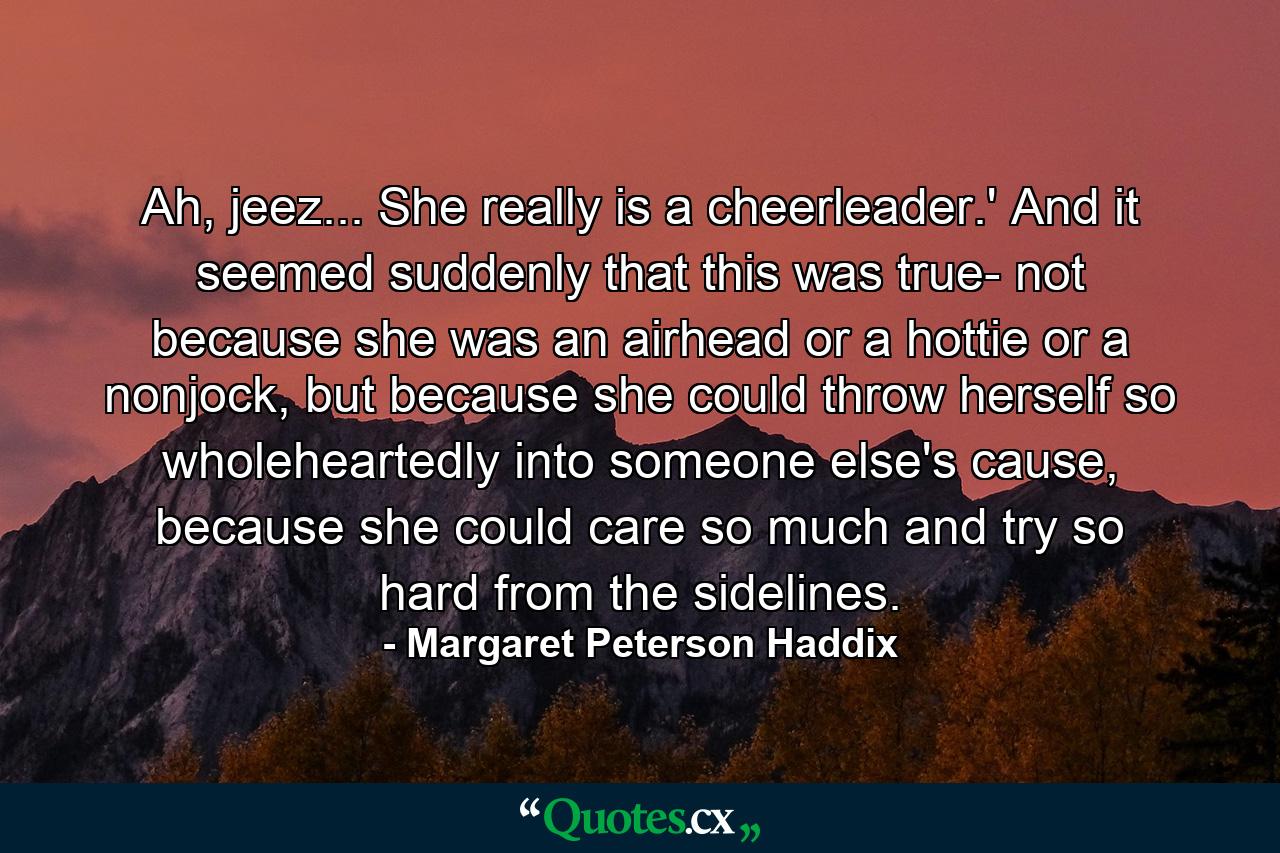 Ah, jeez... She really is a cheerleader.' And it seemed suddenly that this was true- not because she was an airhead or a hottie or a nonjock, but because she could throw herself so wholeheartedly into someone else's cause, because she could care so much and try so hard from the sidelines. - Quote by Margaret Peterson Haddix