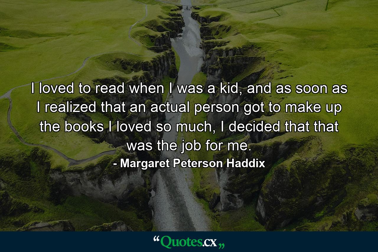 I loved to read when I was a kid, and as soon as I realized that an actual person got to make up the books I loved so much, I decided that that was the job for me. - Quote by Margaret Peterson Haddix