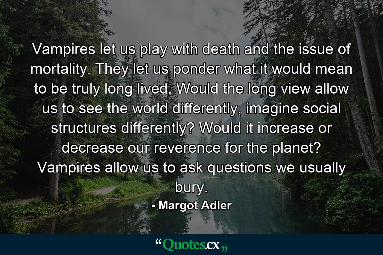 Vampires let us play with death and the issue of mortality. They let us ponder what it would mean to be truly long lived. Would the long view allow us to see the world differently, imagine social structures differently? Would it increase or decrease our reverence for the planet? Vampires allow us to ask questions we usually bury. - Quote by Margot Adler