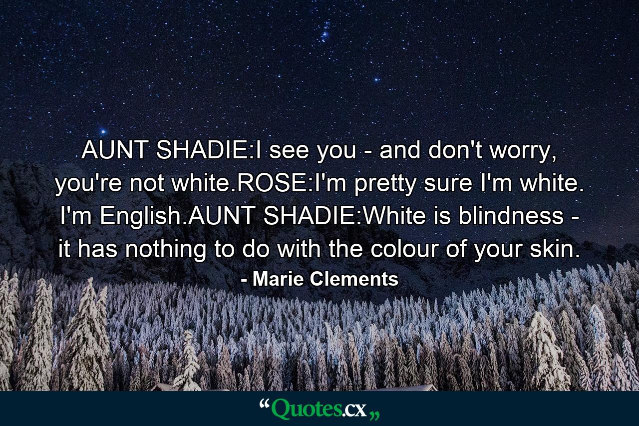 AUNT SHADIE:I see you - and don't worry, you're not white.ROSE:I'm pretty sure I'm white. I'm English.AUNT SHADIE:White is blindness - it has nothing to do with the colour of your skin. - Quote by Marie Clements