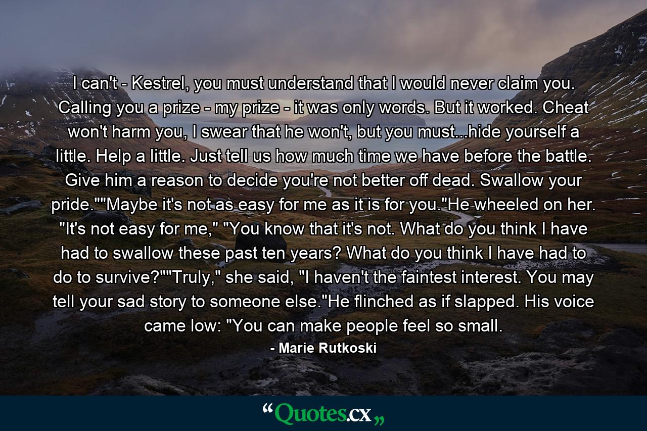 I can't - Kestrel, you must understand that I would never claim you. Calling you a prize - my prize - it was only words. But it worked. Cheat won't harm you, I swear that he won't, but you must...hide yourself a little. Help a little. Just tell us how much time we have before the battle. Give him a reason to decide you're not better off dead. Swallow your pride.