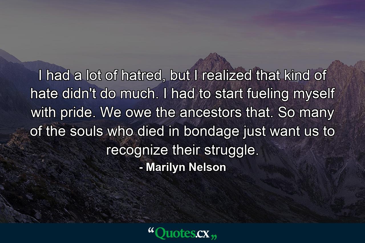 I had a lot of hatred, but I realized that kind of hate didn't do much. I had to start fueling myself with pride. We owe the ancestors that. So many of the souls who died in bondage just want us to recognize their struggle. - Quote by Marilyn Nelson