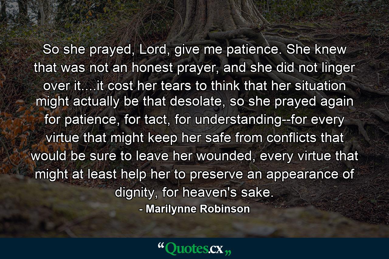 So she prayed, Lord, give me patience. She knew that was not an honest prayer, and she did not linger over it....it cost her tears to think that her situation might actually be that desolate, so she prayed again for patience, for tact, for understanding--for every virtue that might keep her safe from conflicts that would be sure to leave her wounded, every virtue that might at least help her to preserve an appearance of dignity, for heaven's sake. - Quote by Marilynne Robinson