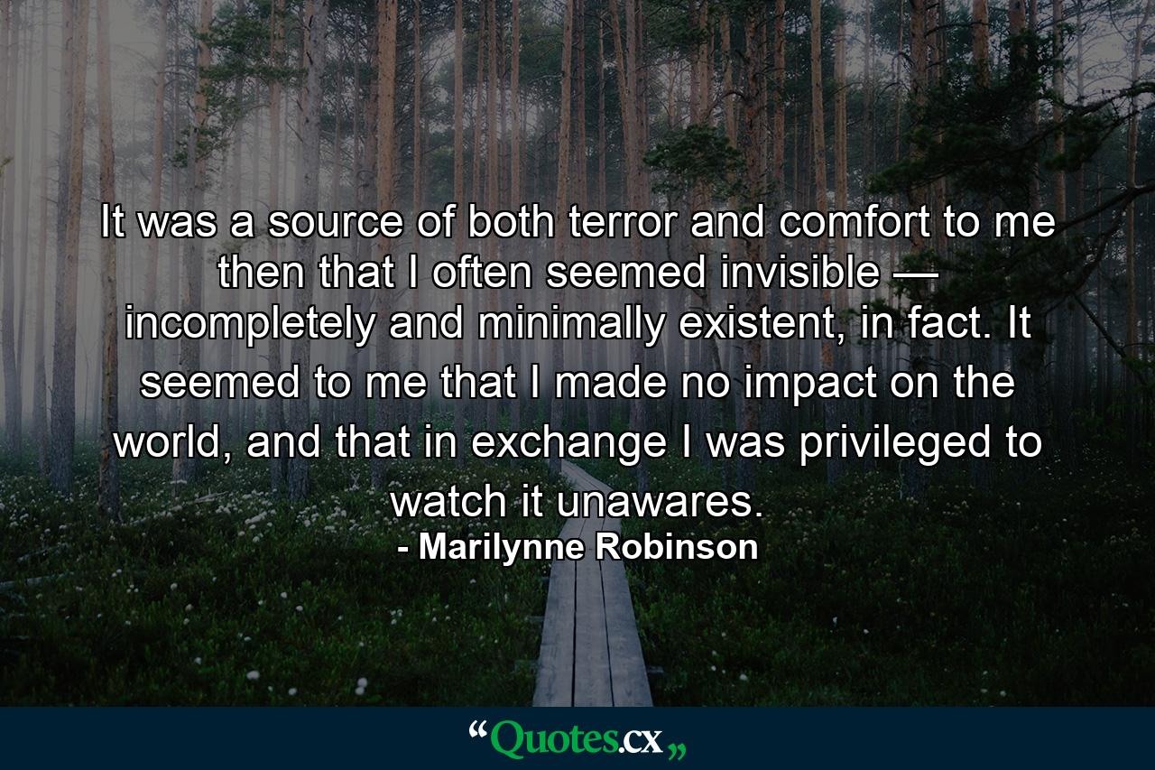 It was a source of both terror and comfort to me then that I often seemed invisible — incompletely and minimally existent, in fact. It seemed to me that I made no impact on the world, and that in exchange I was privileged to watch it unawares. - Quote by Marilynne Robinson