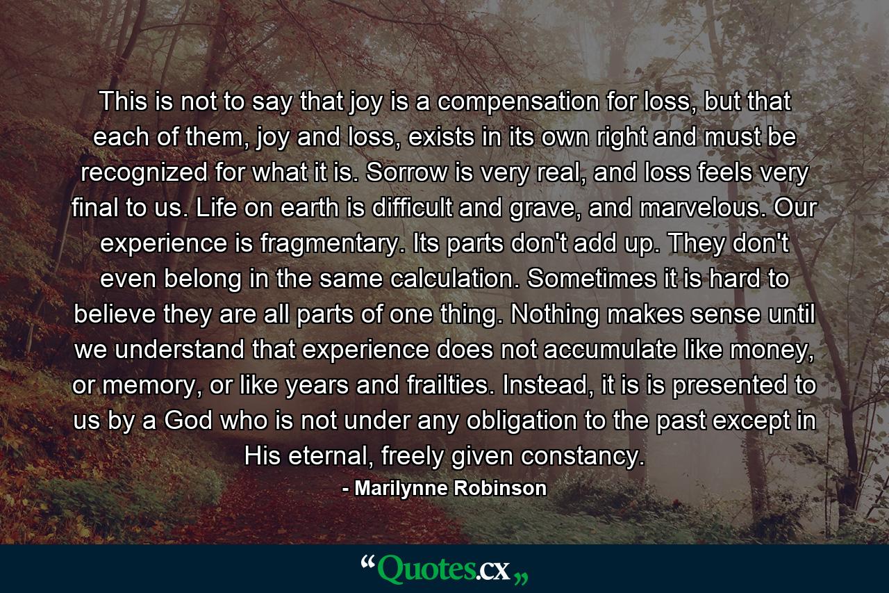 This is not to say that joy is a compensation for loss, but that each of them, joy and loss, exists in its own right and must be recognized for what it is. Sorrow is very real, and loss feels very final to us. Life on earth is difficult and grave, and marvelous. Our experience is fragmentary. Its parts don't add up. They don't even belong in the same calculation. Sometimes it is hard to believe they are all parts of one thing. Nothing makes sense until we understand that experience does not accumulate like money, or memory, or like years and frailties. Instead, it is is presented to us by a God who is not under any obligation to the past except in His eternal, freely given constancy. - Quote by Marilynne Robinson