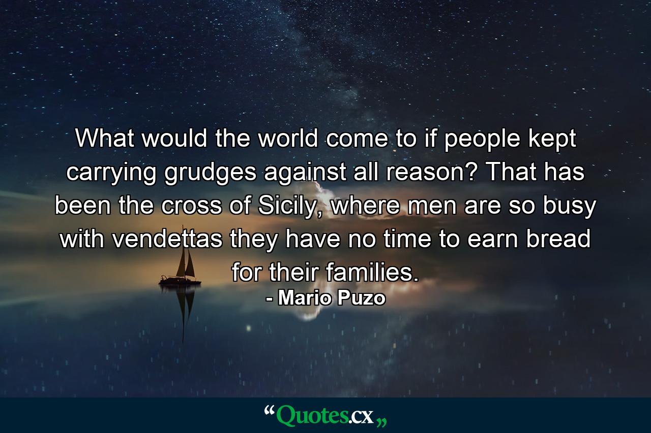 What would the world come to if people kept carrying grudges against all reason? That has been the cross of Sicily, where men are so busy with vendettas they have no time to earn bread for their families. - Quote by Mario Puzo