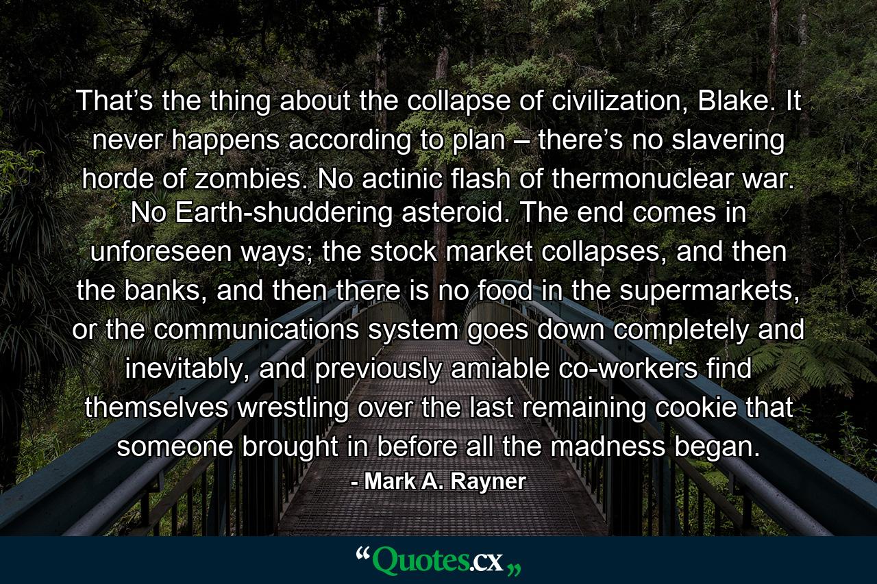 That’s the thing about the collapse of civilization, Blake. It never happens according to plan – there’s no slavering horde of zombies. No actinic flash of thermonuclear war. No Earth-shuddering asteroid. The end comes in unforeseen ways; the stock market collapses, and then the banks, and then there is no food in the supermarkets, or the communications system goes down completely and inevitably, and previously amiable co-workers find themselves wrestling over the last remaining cookie that someone brought in before all the madness began. - Quote by Mark A. Rayner