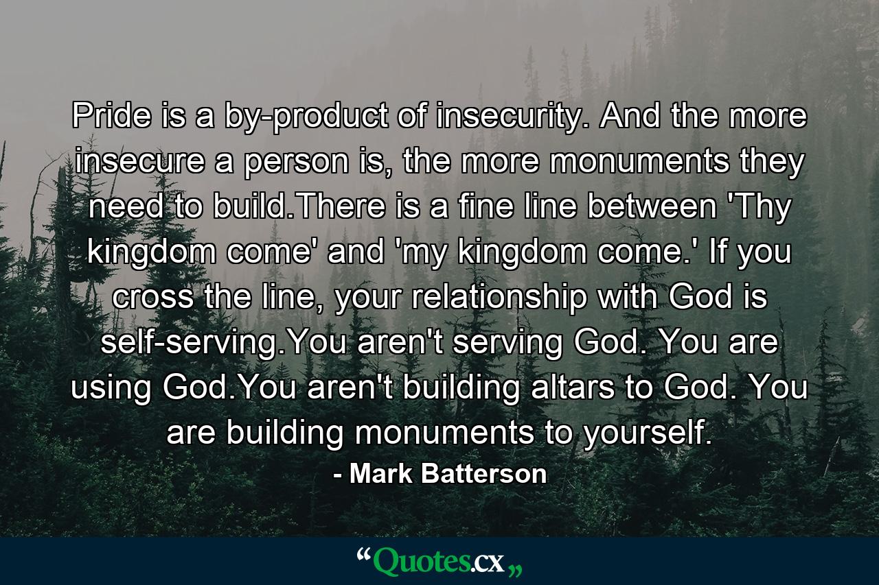 Pride is a by-product of insecurity. And the more insecure a person is, the more monuments they need to build.There is a fine line between 'Thy kingdom come' and 'my kingdom come.' If you cross the line, your relationship with God is self-serving.You aren't serving God. You are using God.You aren't building altars to God. You are building monuments to yourself. - Quote by Mark Batterson