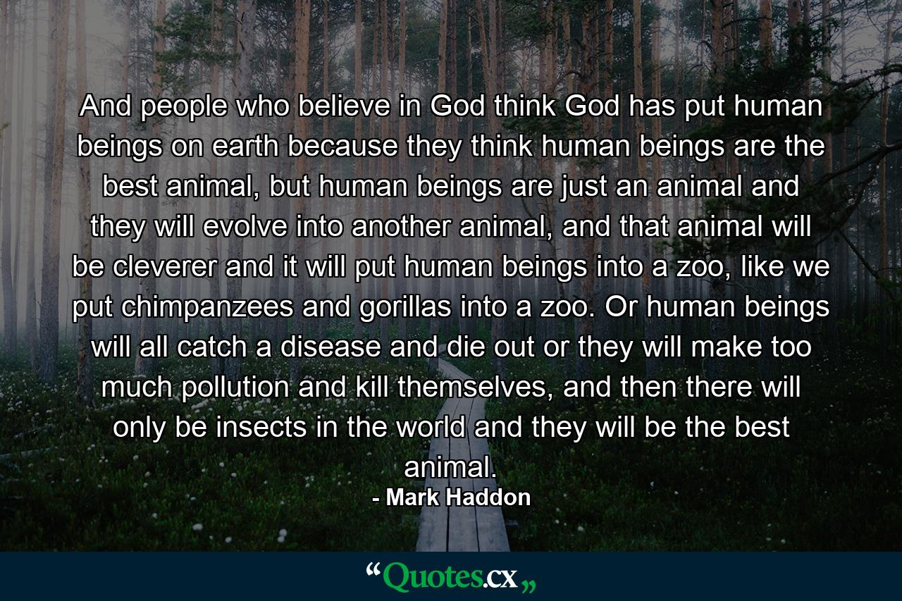 And people who believe in God think God has put human beings on earth because they think human beings are the best animal, but human beings are just an animal and they will evolve into another animal, and that animal will be cleverer and it will put human beings into a zoo, like we put chimpanzees and gorillas into a zoo. Or human beings will all catch a disease and die out or they will make too much pollution and kill themselves, and then there will only be insects in the world and they will be the best animal. - Quote by Mark Haddon