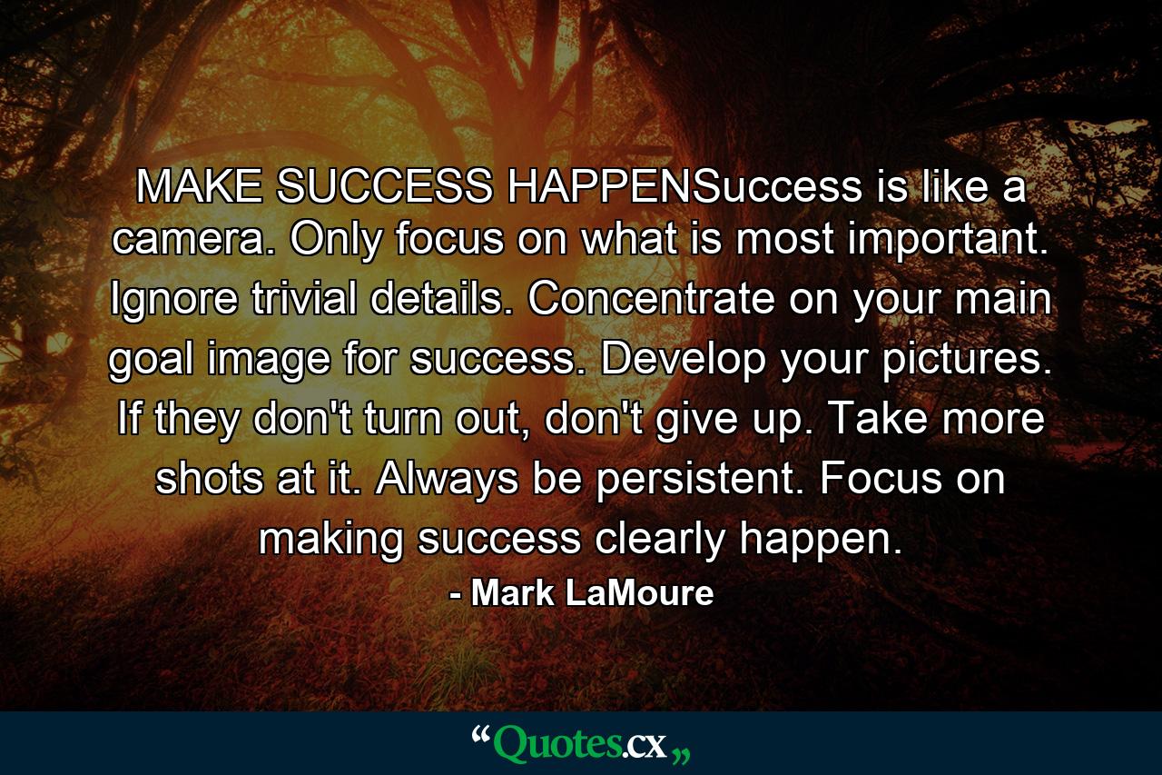 MAKE SUCCESS HAPPENSuccess is like a camera. Only focus on what is most important. Ignore trivial details. Concentrate on your main goal image for success. Develop your pictures. If they don't turn out, don't give up. Take more shots at it. Always be persistent. Focus on making success clearly happen. - Quote by Mark LaMoure