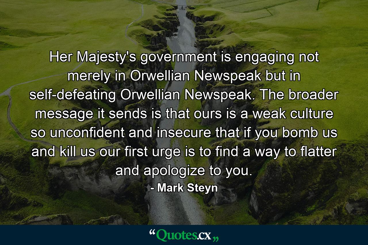 Her Majesty's government is engaging not merely in Orwellian Newspeak but in self-defeating Orwellian Newspeak. The broader message it sends is that ours is a weak culture so unconfident and insecure that if you bomb us and kill us our first urge is to find a way to flatter and apologize to you. - Quote by Mark Steyn