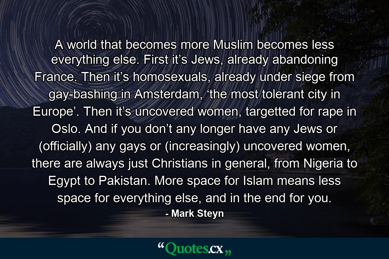 A world that becomes more Muslim becomes less everything else. First it’s Jews, already abandoning France. Then it’s homosexuals, already under siege from gay-bashing in Amsterdam, ‘the most tolerant city in Europe’. Then it’s uncovered women, targetted for rape in Oslo. And if you don’t any longer have any Jews or (officially) any gays or (increasingly) uncovered women, there are always just Christians in general, from Nigeria to Egypt to Pakistan. More space for Islam means less space for everything else, and in the end for you. - Quote by Mark Steyn