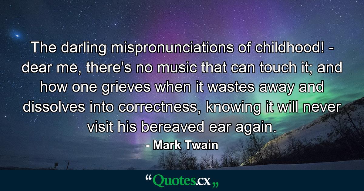 The darling mispronunciations of childhood! - dear me, there's no music that can touch it; and how one grieves when it wastes away and dissolves into correctness, knowing it will never visit his bereaved ear again. - Quote by Mark Twain