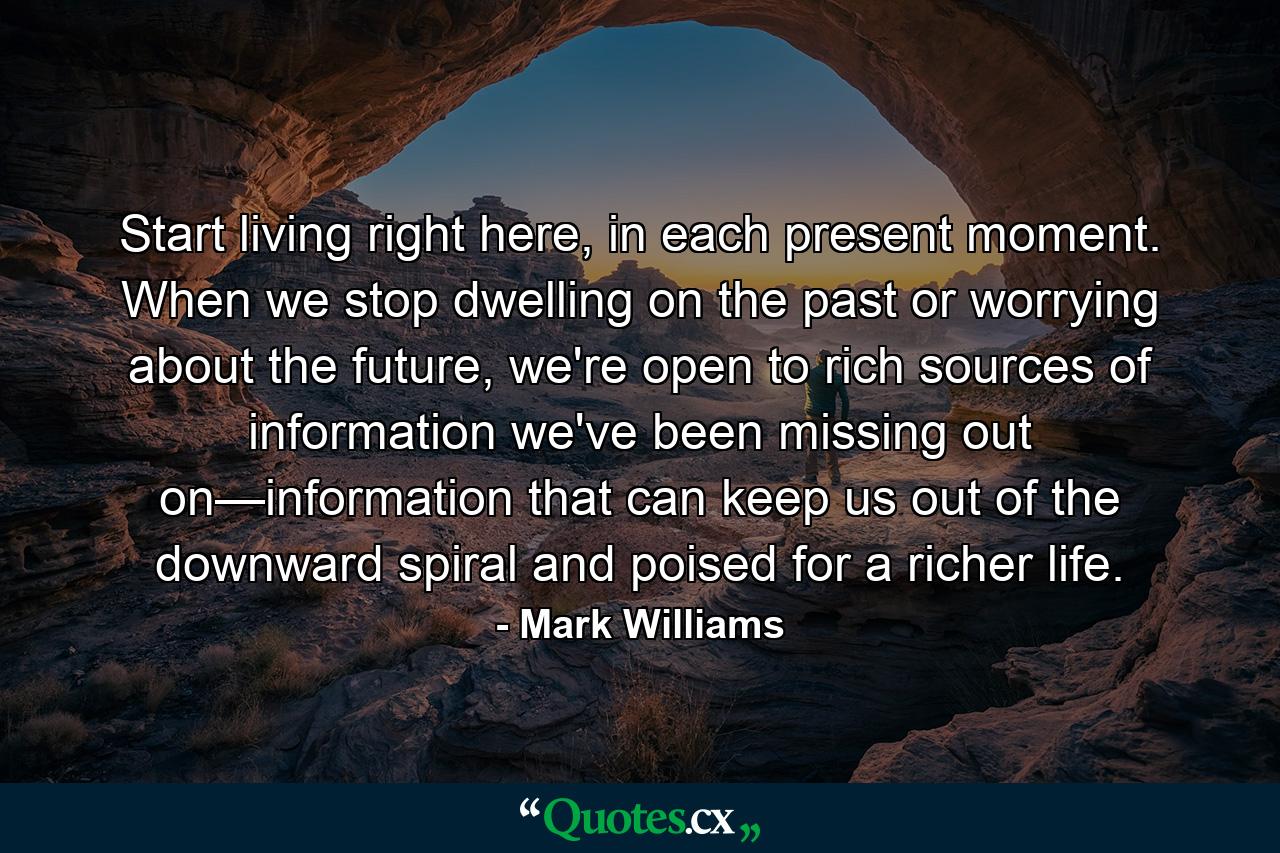 Start living right here, in each present moment. When we stop dwelling on the past or worrying about the future, we're open to rich sources of information we've been missing out on—information that can keep us out of the downward spiral and poised for a richer life. - Quote by Mark Williams