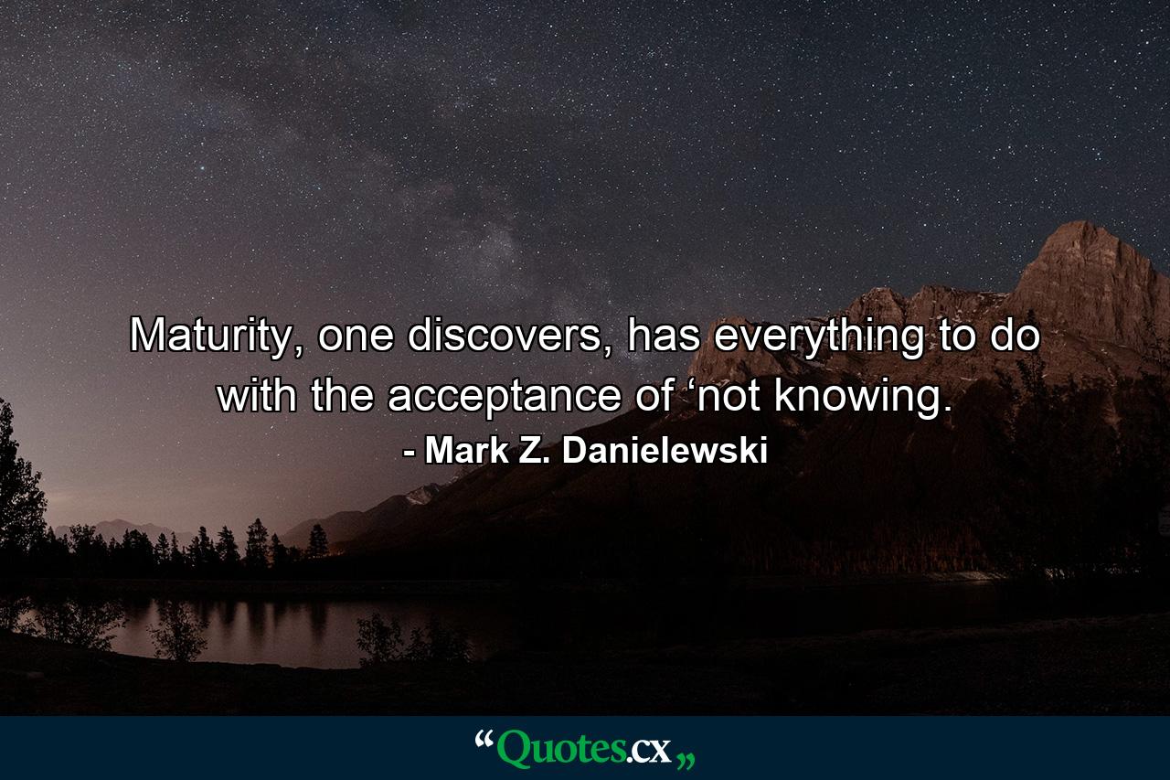 Maturity, one discovers, has everything to do with the acceptance of ‘not knowing. - Quote by Mark Z. Danielewski